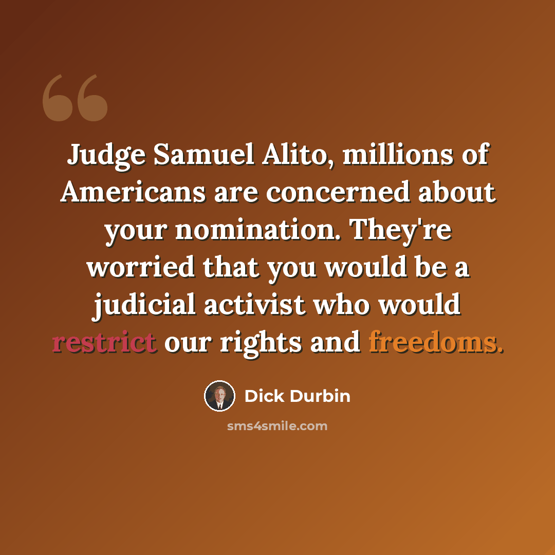 “Judge Samuel Alito, millions of Americans are concerned about your nomination. They're worried that you would be a judicial activist who would restrict our rights and freedoms.” quote by Dick Durbin