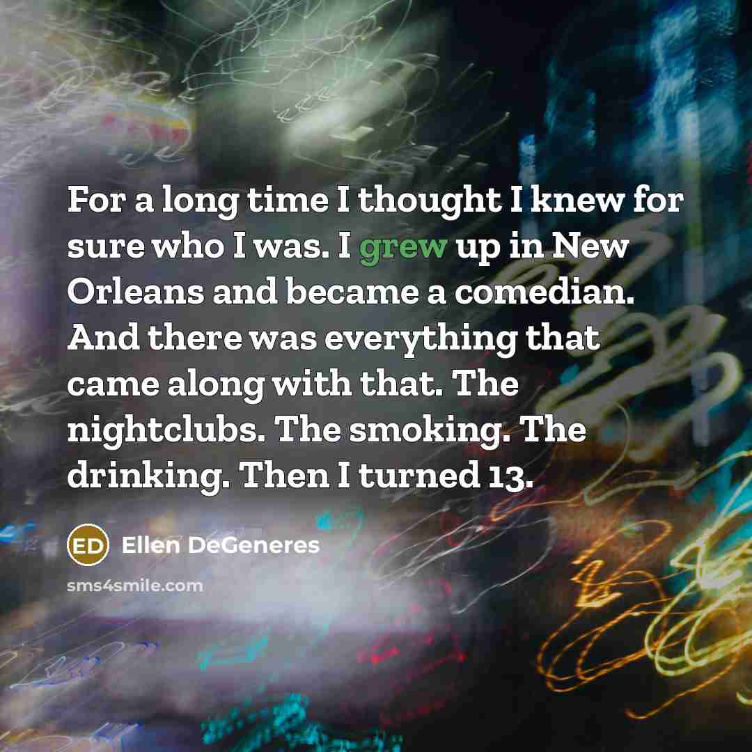 “For a long time I thought I knew for sure who I was. I grew up in New Orleans and became a comedian. And there was everything that came along with that. The nightclubs. The smoking. The drinking. Then I turned 13.” quote by Ellen DeGeneres