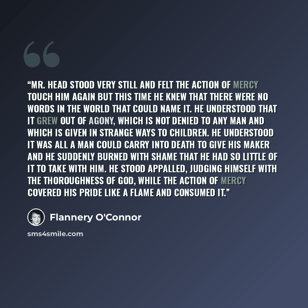 “Mr. Head stood very still and felt the action of mercy touch him again but this time he knew that there were no words in the world that could name it. He understood that it grew out of agony, which is not denied to any man and which is given in strange ways to children. He understood it was all a…” quote by Flannery O'Connor