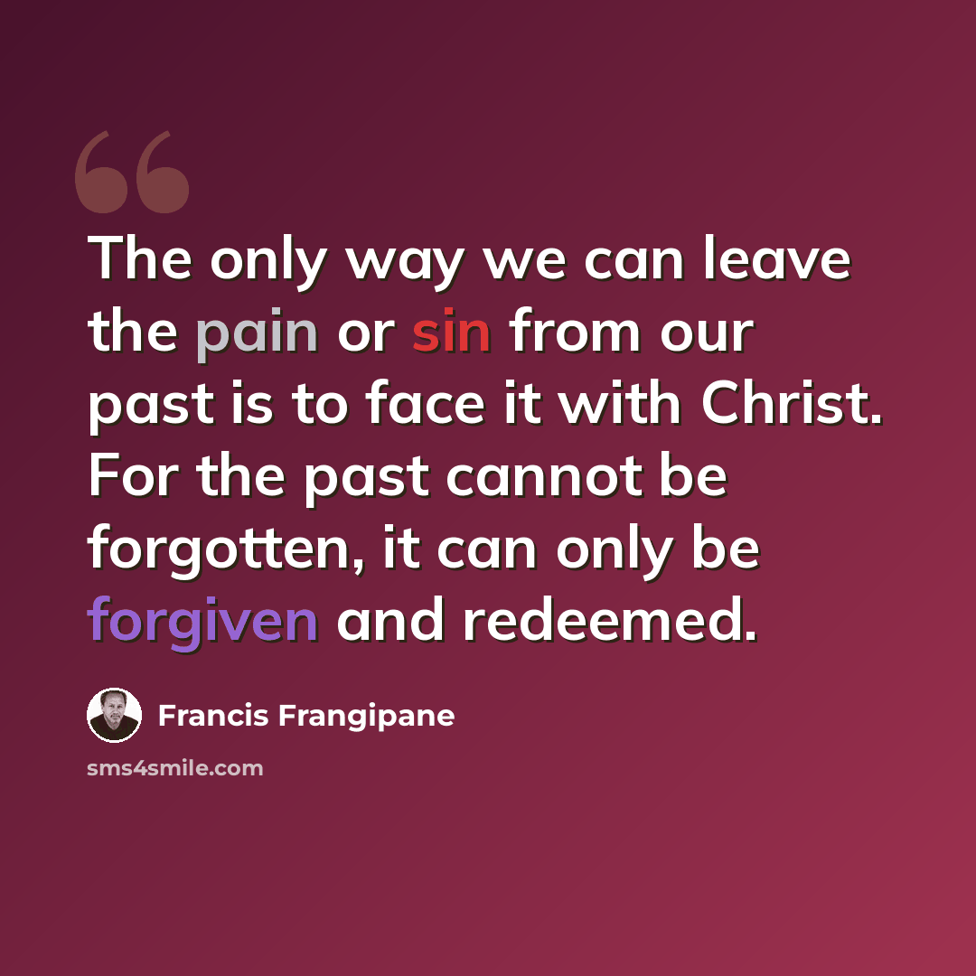 “The only way we can leave the pain or sin from our past is to face it with Christ. For the past cannot be forgotten, it can only be forgiven and redeemed.” quote by Francis Frangipane