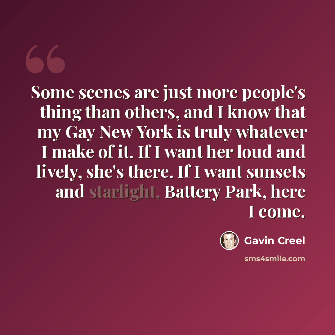 “Some scenes are just more people's thing than others, and I know that my Gay New York is truly whatever I make of it. If I want her loud and lively, she's there. If I want sunsets and starlight, Battery Park, here I come.” quote by Gavin Creel