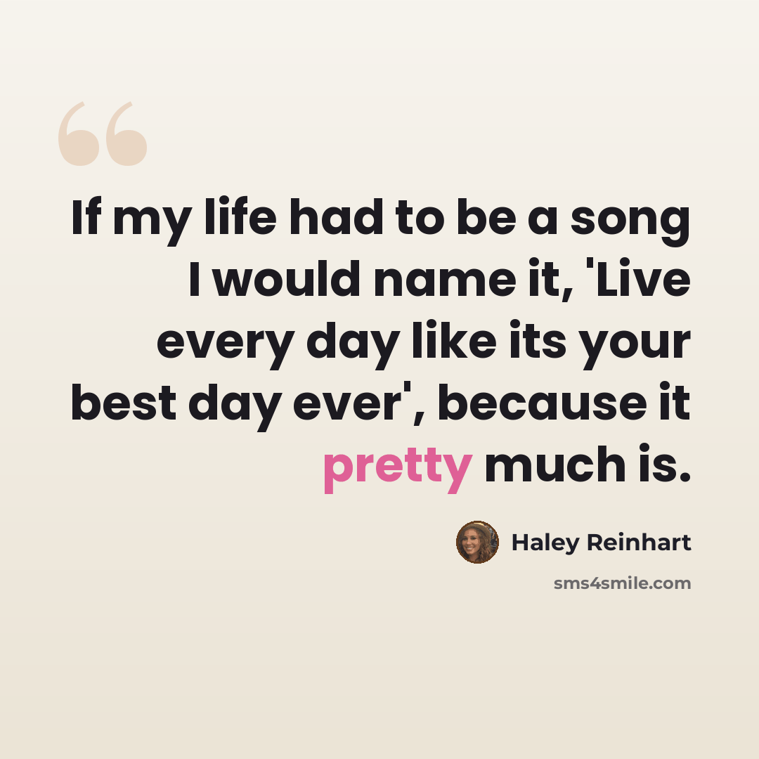“If my life had to be a song I would name it, 'Live every day like its your best day ever', because it pretty much is.” quote by Haley Reinhart