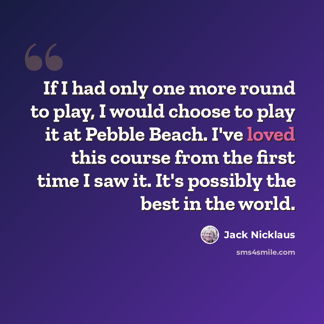 “If I had only one more round to play, I would choose to play it at Pebble Beach. I've loved this course from the first time I saw it. It's possibly the best in the world.” quote by Jack Nicklaus