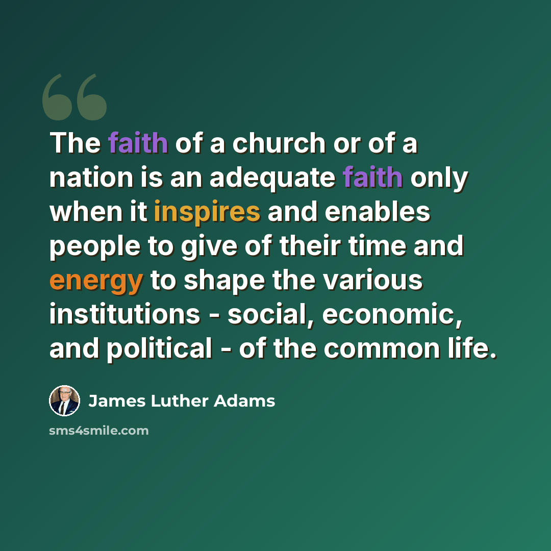 “The faith of a church or of a nation is an adequate faith only when it inspires and enables people to give of their time and energy to shape the various institutions - social, economic, and political - of the common life.” quote by James Luther Adams