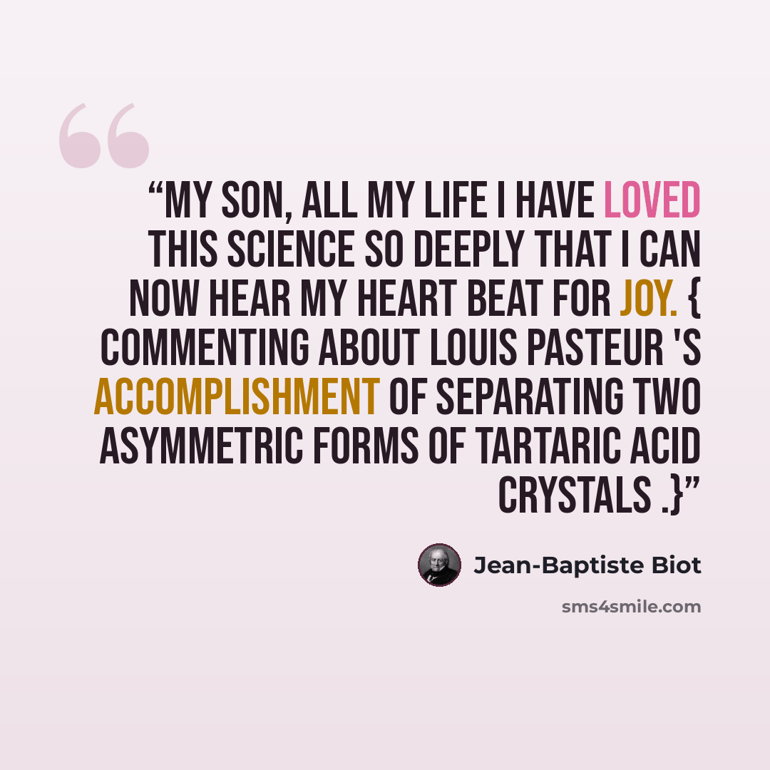 “My son, all my life I have loved this science so deeply that I can now hear my heart beat for joy. { Commenting about Louis Pasteur 's accomplishment of separating two asymmetric forms of tartaric acid crystals .}” quote by Jean-Baptiste Biot