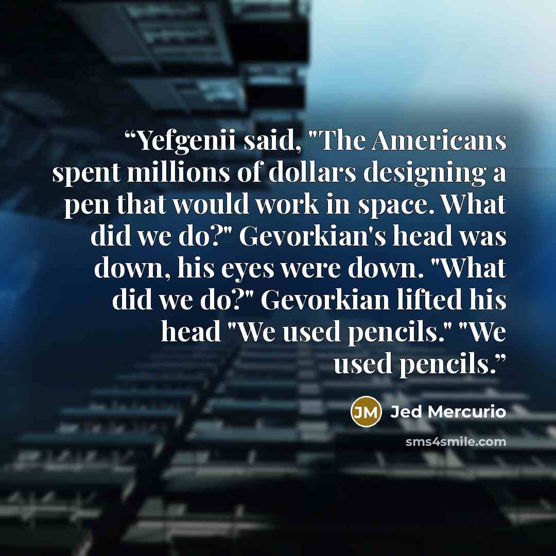 “Yefgenii said, "The Americans spent millions of dollars designing a pen that would work in space. What did we do?" Gevorkian's head was down, his eyes were down. "What did we do?" Gevorkian lifted his head "We used pencils." "We used pencils.” quote by Jed Mercurio