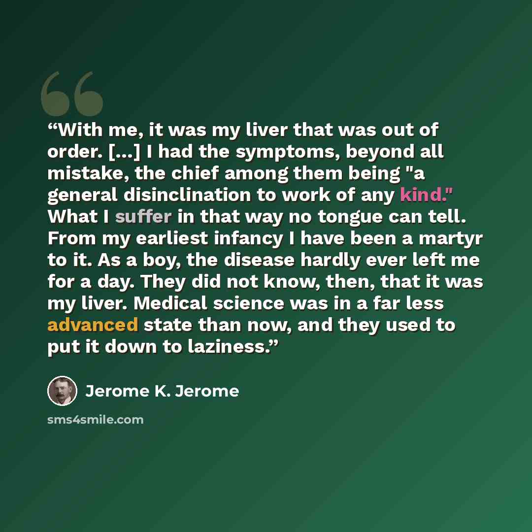 “With me, it was my liver that was out of order. […] I had the symptoms, beyond all mistake, the chief among them being "a general disinclination to work of any kind." What I suffer in that way no tongue can tell. From my earliest infancy I have been a martyr to it. As a boy, the disease hardly…” quote by Jerome K. Jerome