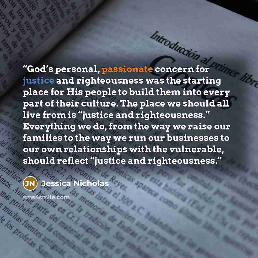 “God’s personal, passionate concern for justice and righteousness was the starting place for His people to build them into every part of their culture. The place we should all live from is “justice and righteousness.” Everything we do, from the way we raise our families to the way we run our…” quote by Jessica Nicholas