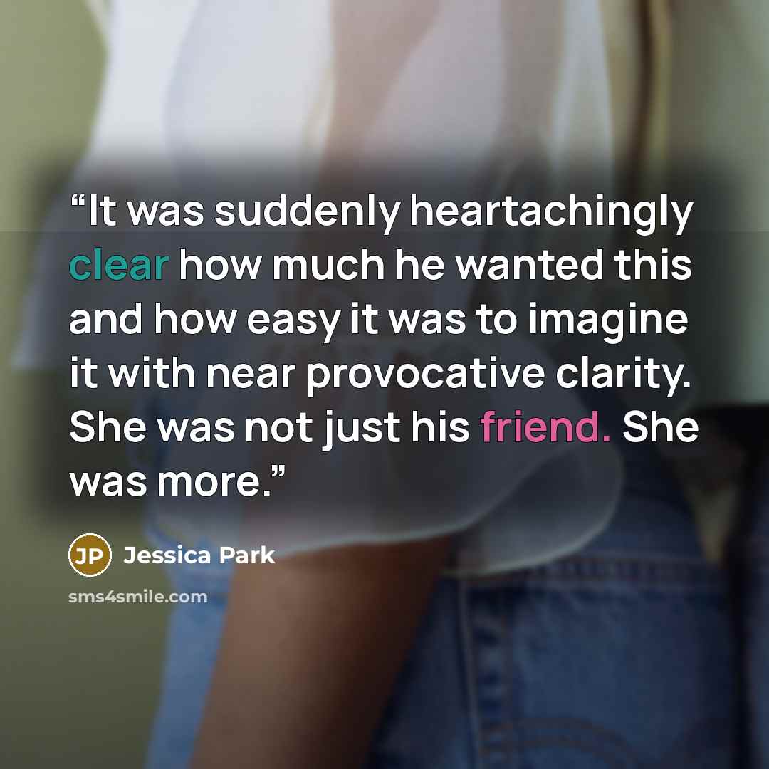 “It was suddenly heartachingly clear how much he wanted this and how easy it was to imagine it with near provocative clarity. She was not just his friend. She was more.” quote by Jessica Park