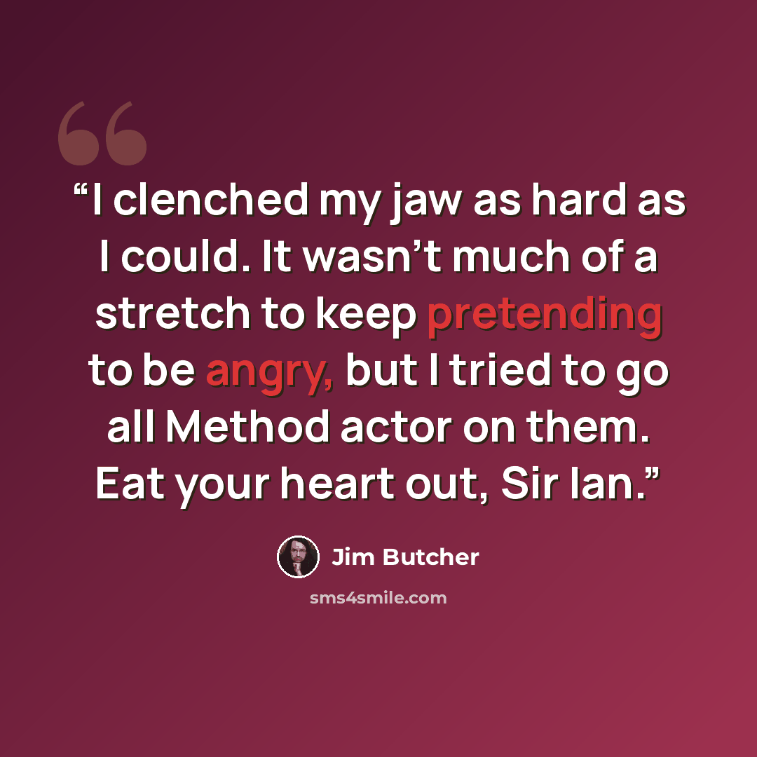 “I clenched my jaw as hard as I could. It wasn't much of a stretch to keep pretending to be angry, but I tried to go all Method actor on them. Eat your heart out, Sir Ian.” quote by Jim Butcher