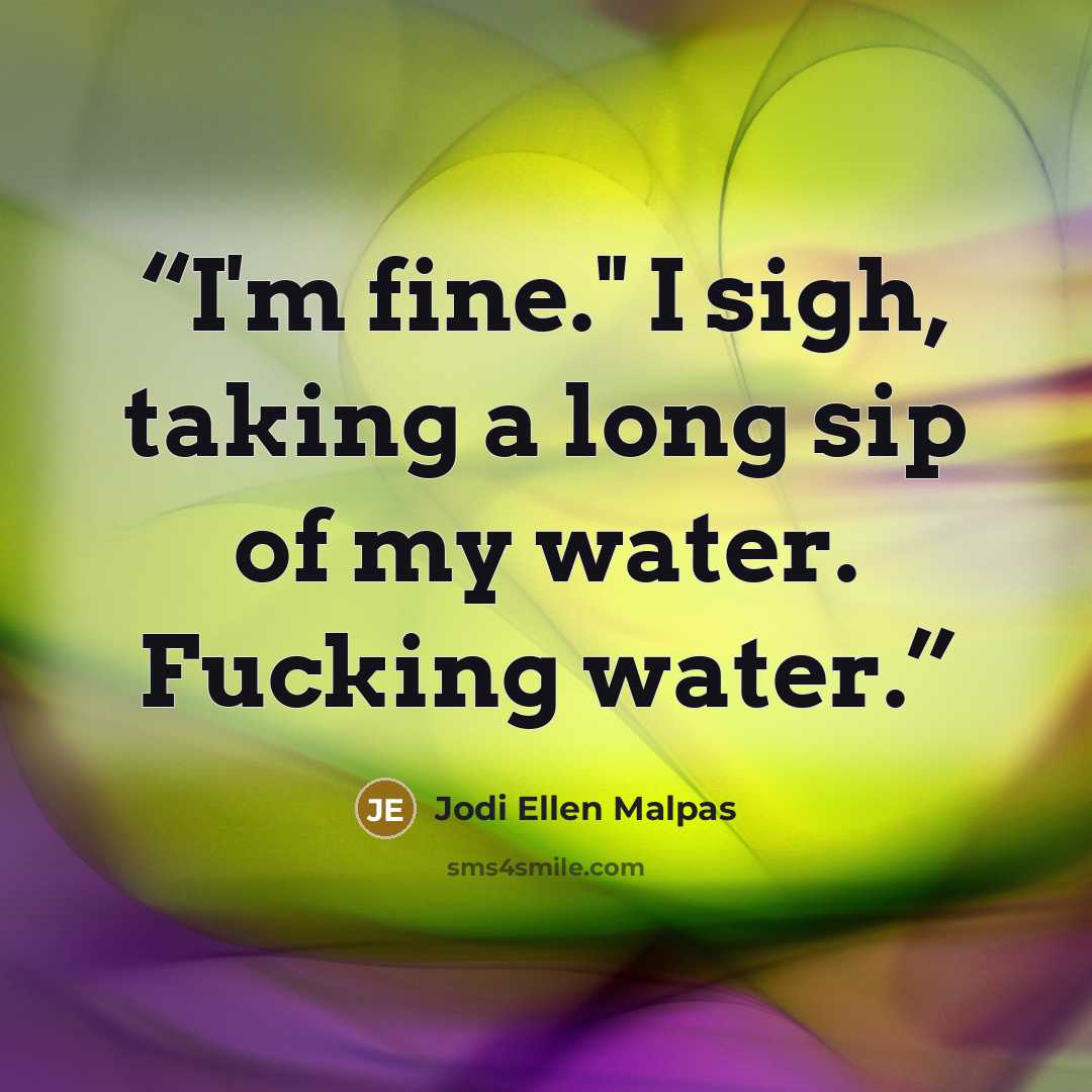 “I'm fine." I sigh, taking a long sip of my water. Fucking water.” quote by Jodi Ellen Malpas