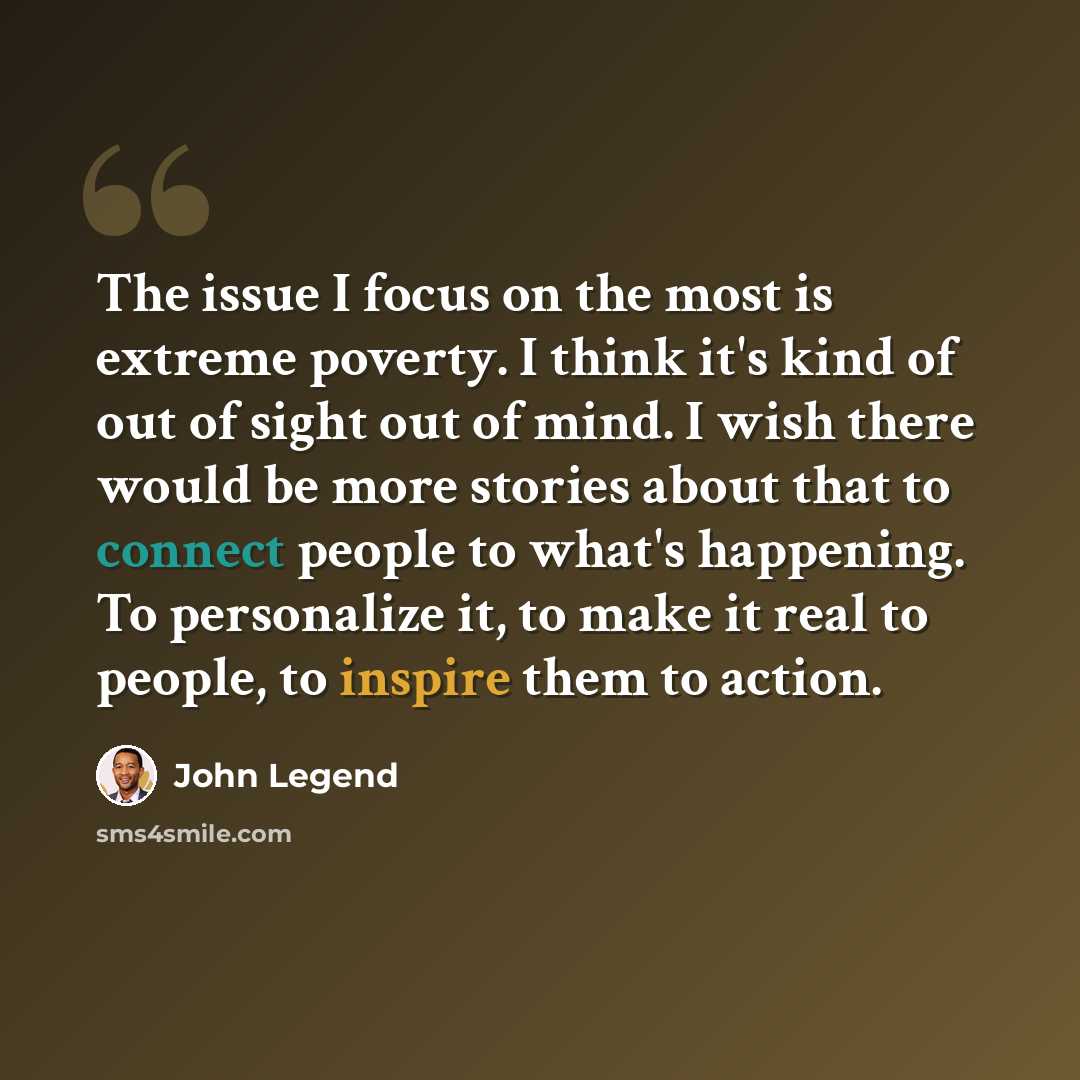 “The issue I focus on the most is extreme poverty. I think it's kind of out of sight out of mind. I wish there would be more stories about that to connect people to what's happening. To personalize it, to make it real to people, to inspire them to action.” quote by John Legend