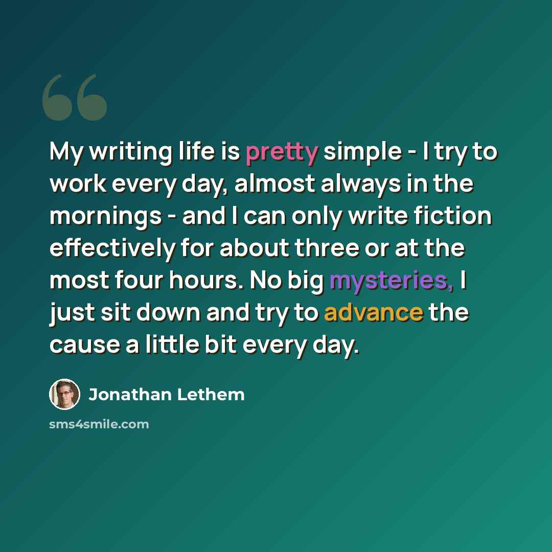 “My writing life is pretty simple - I try to work every day, almost always in the mornings - and I can only write fiction effectively for about three or at the most four hours. No big mysteries, I just sit down and try to advance the cause a little bit every day.” quote by Jonathan Lethem