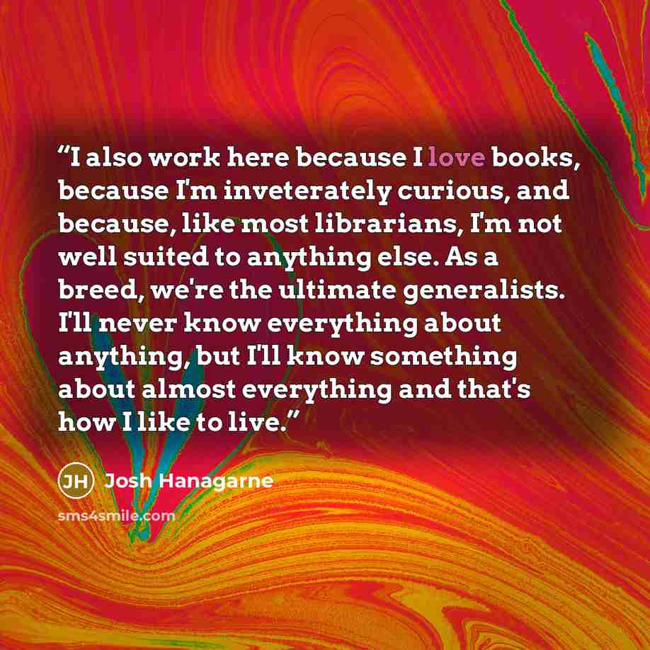 “I also work here because I love books, because I'm inveterately curious, and because, like most librarians, I'm not well suited to anything else. As a breed, we're the ultimate generalists. I'll never know everything about anything, but I'll know something about almost everything and that's how I…” quote by Josh Hanagarne