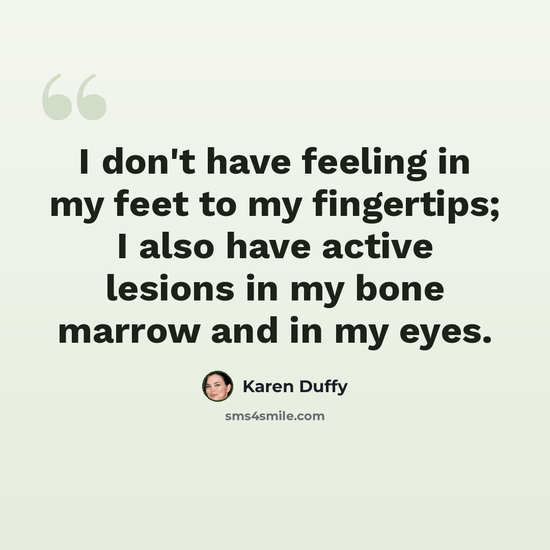 “I don't have feeling in my feet to my fingertips; I also have active lesions in my bone marrow and in my eyes.” quote by Karen Duffy