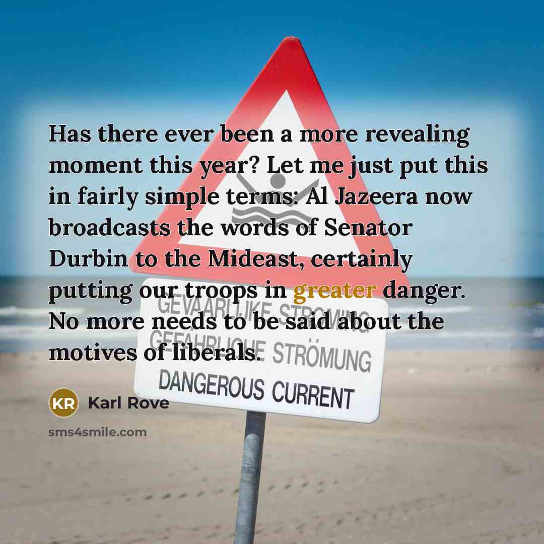 “Has there ever been a more revealing moment this year? Let me just put this in fairly simple terms: Al Jazeera now broadcasts the words of Senator Durbin to the Mideast, certainly putting our troops in greater danger. No more needs to be said about the motives of liberals.” quote by Karl Rove