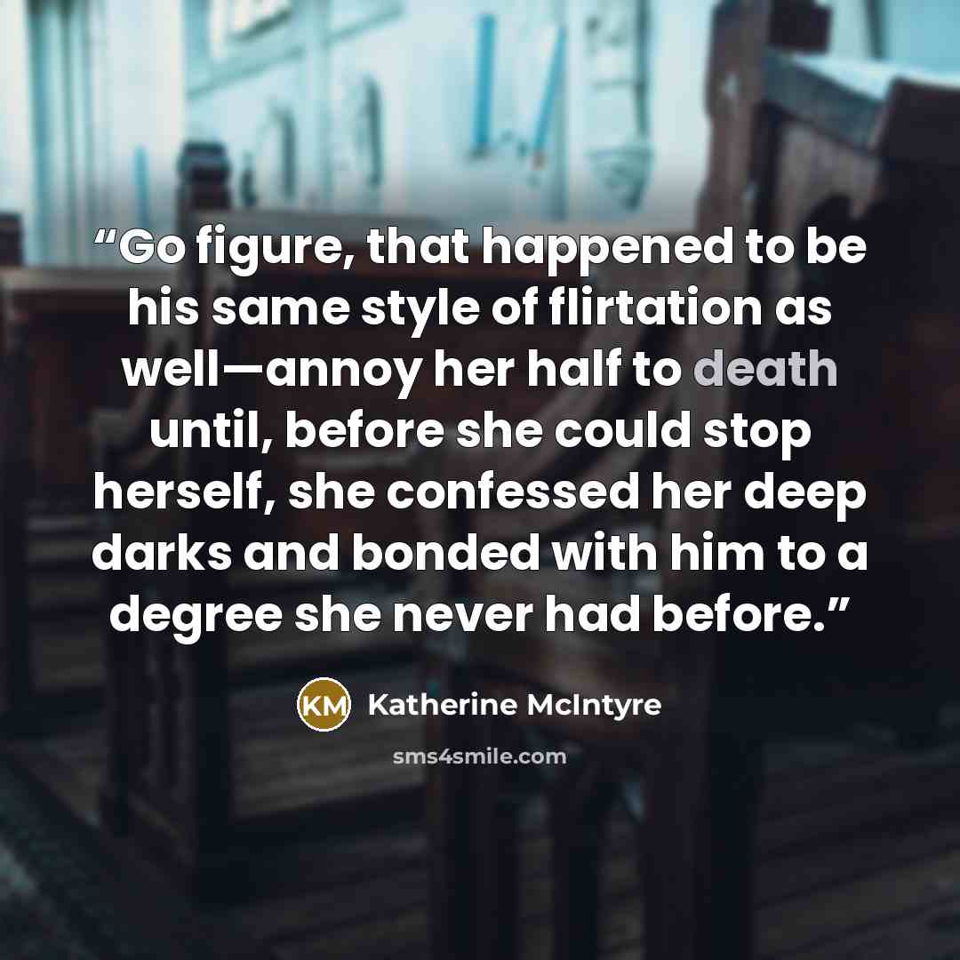 “Go figure, that happened to be his same style of flirtation as well—annoy her half to death until, before she could stop herself, she confessed her deep darks and bonded with him to a degree she never had before.” quote by Katherine McIntyre