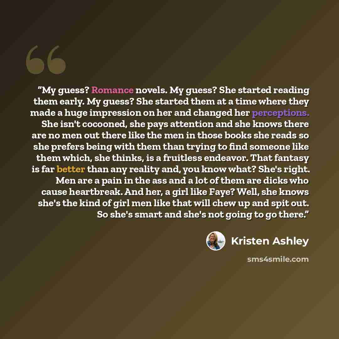 “My guess? Romance novels. My guess? She started reading them early. My guess? She started them at a time where they made a huge impression on her and changed her perceptions. She isn't cocooned, she pays attention and she knows there are no men out there like the men in those books she reads so…” quote by Kristen Ashley