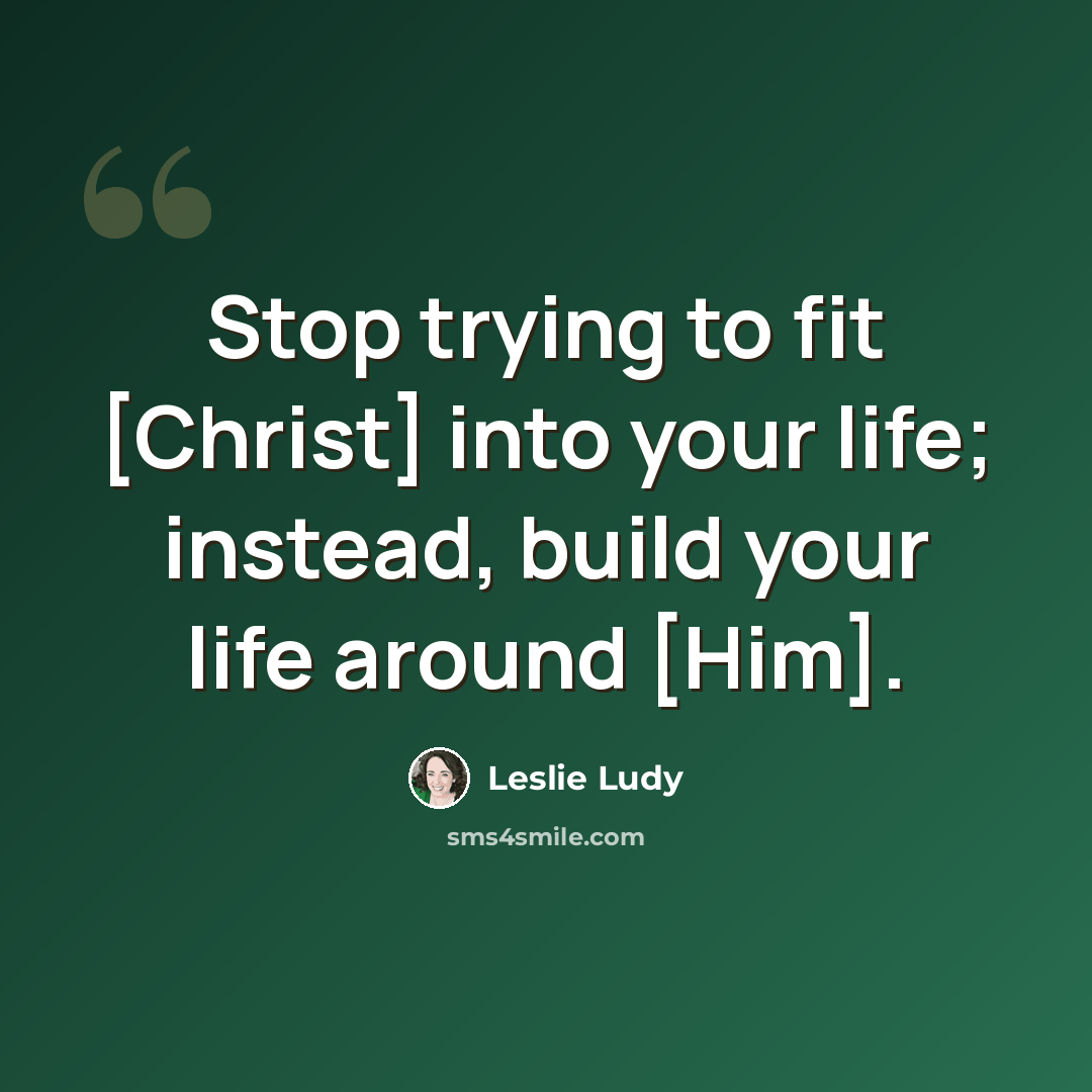 “Stop trying to fit [Christ] into your life; instead, build your life around [Him].” quote by Leslie Ludy