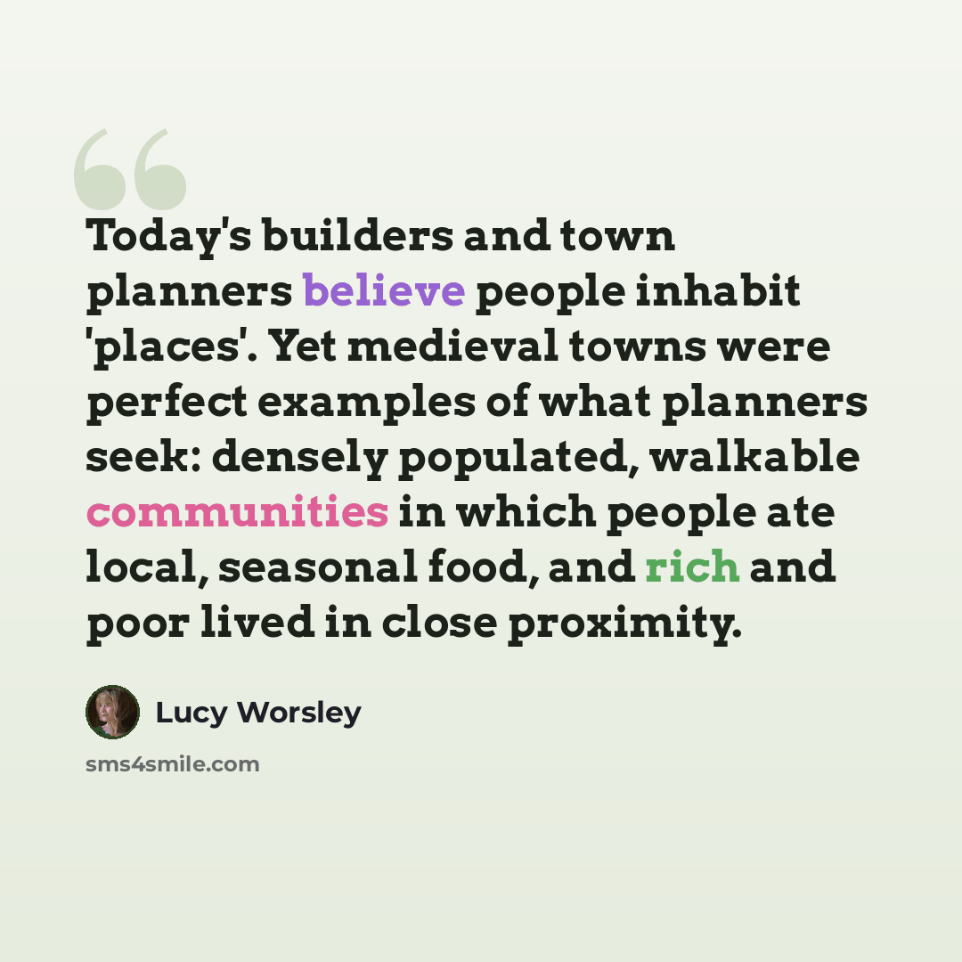 “Today's builders and town planners believe people inhabit 'places'. Yet medieval towns were perfect examples of what planners seek: densely populated, walkable communities in which people ate local, seasonal food, and rich and poor lived in close proximity.” quote by Lucy Worsley