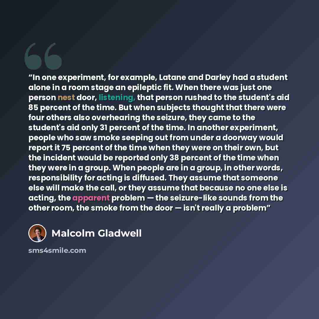 “In one experiment, for example, Latane and Darley had a student alone in a room stage an epileptic fit. When there was just one person nest door, listening, that person rushed to the student's aid 85 percent of the time. But when subjects thought that there were four others also overhearing the…” quote by Malcolm Gladwell