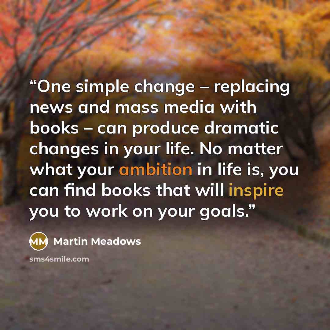 “One simple change – replacing news and mass media with books – can produce dramatic changes in your life. No matter what your ambition in life is, you can find books that will inspire you to work on your goals.” quote by Martin Meadows