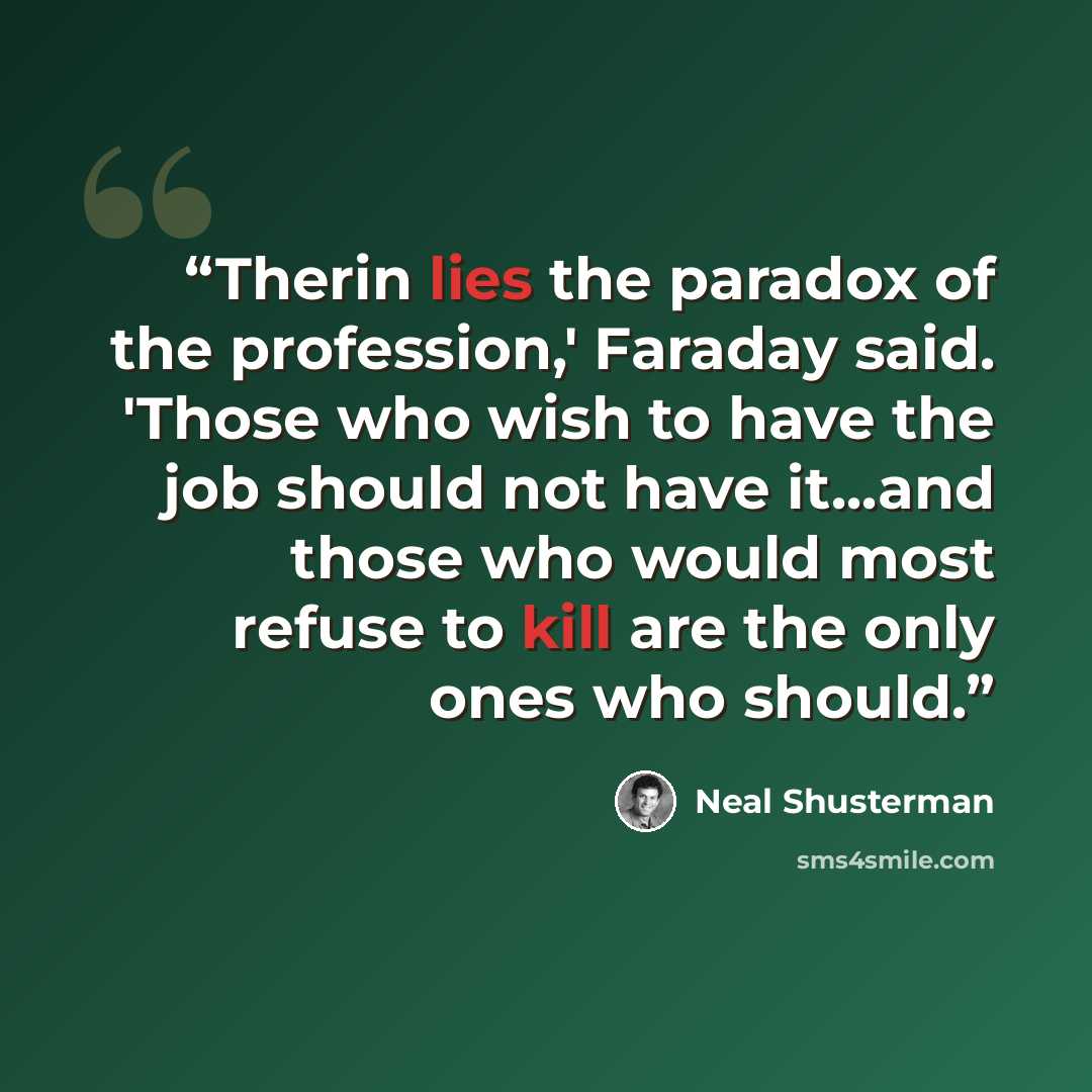 “Therin lies the paradox of the profession,' Faraday said. 'Those who wish to have the job should not have it...and those who would most refuse to kill are the only ones who should.” quote by Neal Shusterman