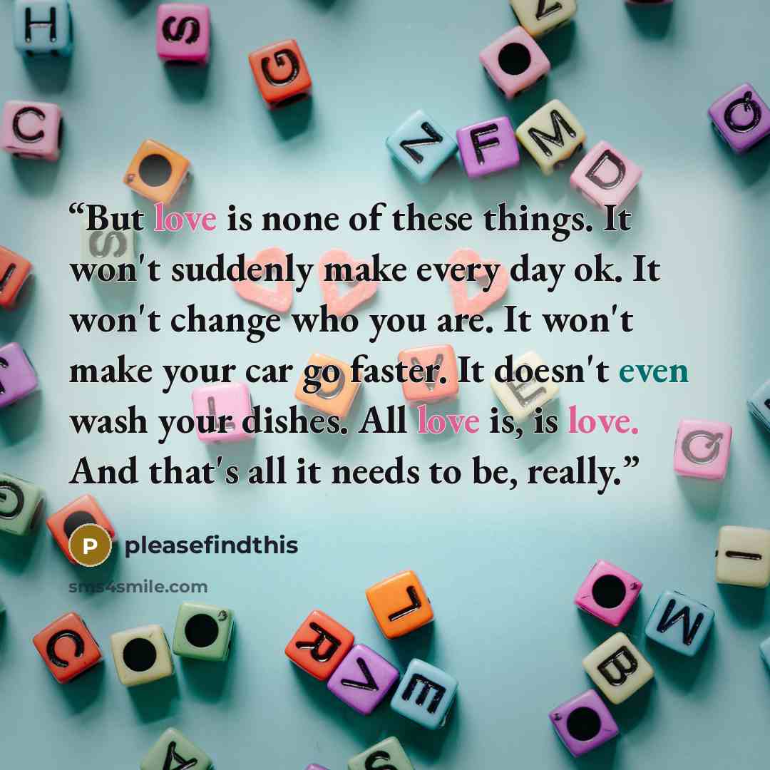 “But love is none of these things. It won't suddenly make every day ok. It won't change who you are. It won't make your car go faster. It doesn't even wash your dishes. All love is, is love. And that's all it needs to be, really.” quote by pleasefindthis