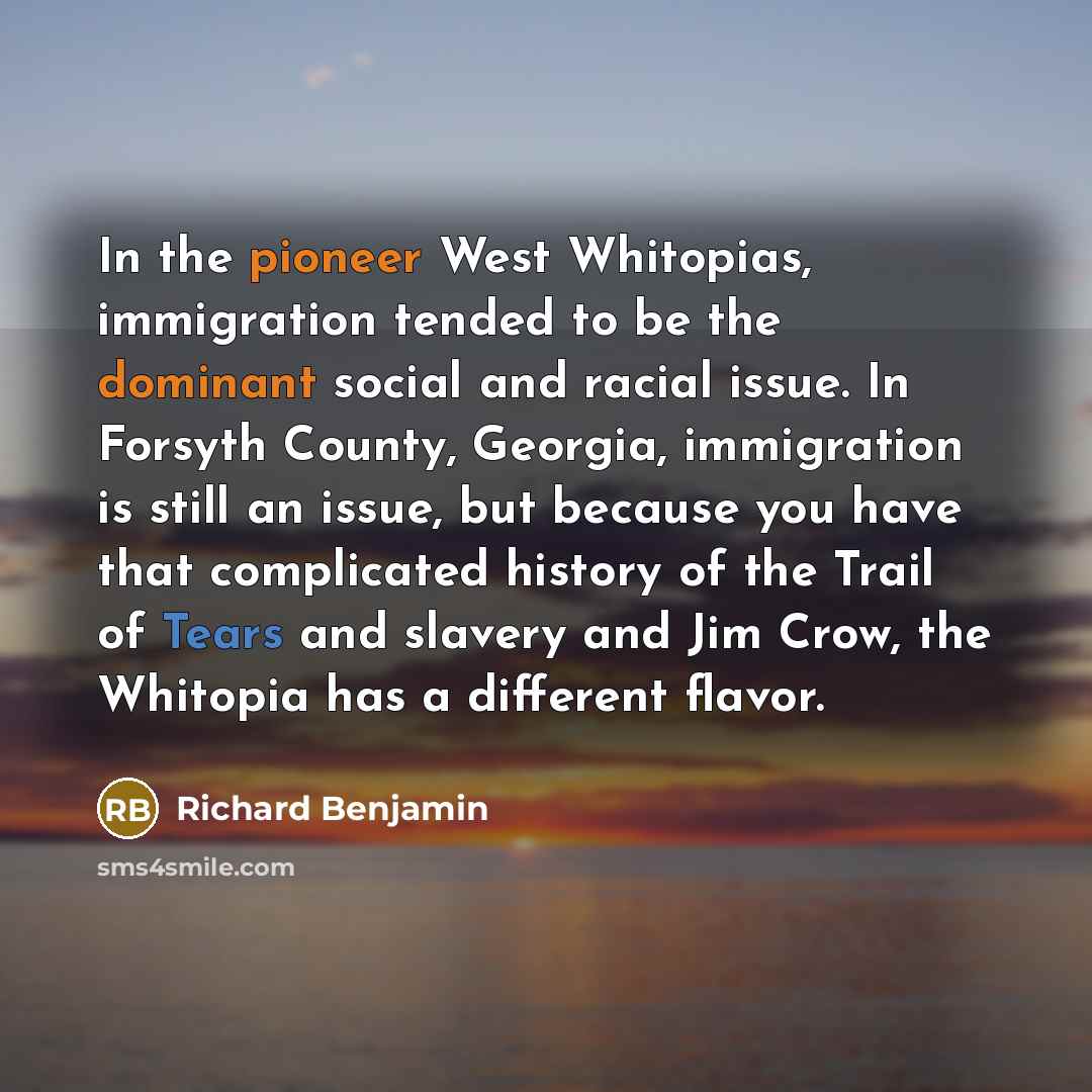 “In the pioneer West Whitopias, immigration tended to be the dominant social and racial issue. In Forsyth County, Georgia, immigration is still an issue, but because you have that complicated history of the Trail of Tears and slavery and Jim Crow, the Whitopia has a different flavor.” quote by Richard Benjamin