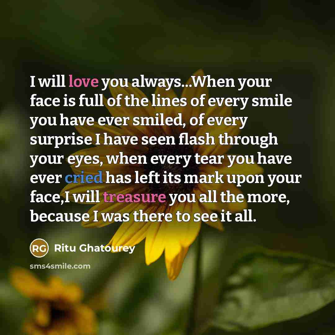 “I will love you always...When your face is full of the lines of every smile you have ever smiled, of every surprise I have seen flash through your eyes, when every tear you have ever cried has left its mark upon your face,I will treasure you all the more, because I was there to see it all.” quote by Ritu Ghatourey