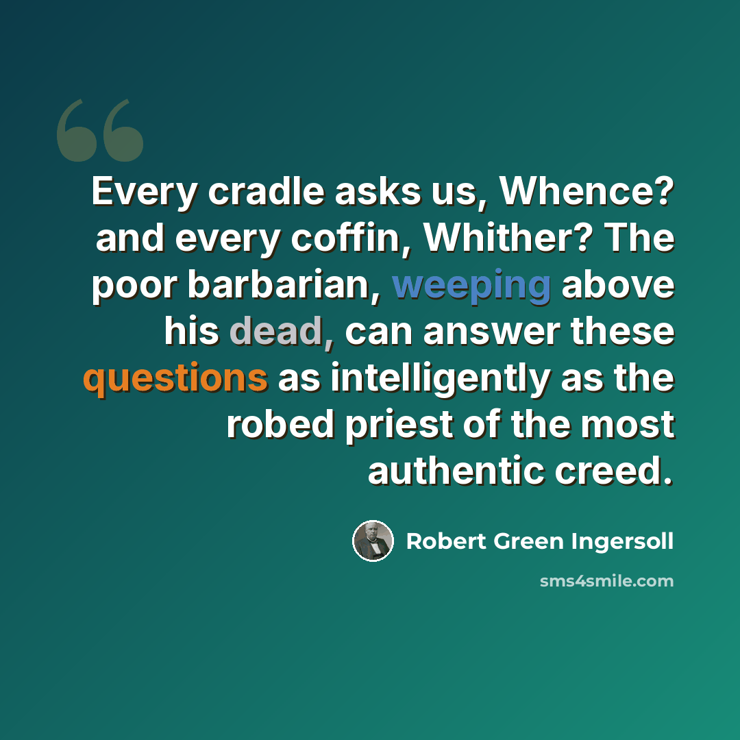 “Every cradle asks us, Whence? and every coffin, Whither? The poor barbarian, weeping above his dead, can answer these questions as intelligently as the robed priest of the most authentic creed.” quote by Robert Green Ingersoll