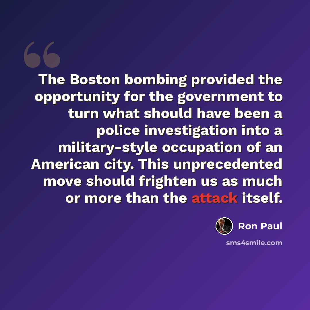 “The Boston bombing provided the opportunity for the government to turn what should have been a police investigation into a military-style occupation of an American city. This unprecedented move should frighten us as much or more than the attack itself.” quote by Ron Paul
