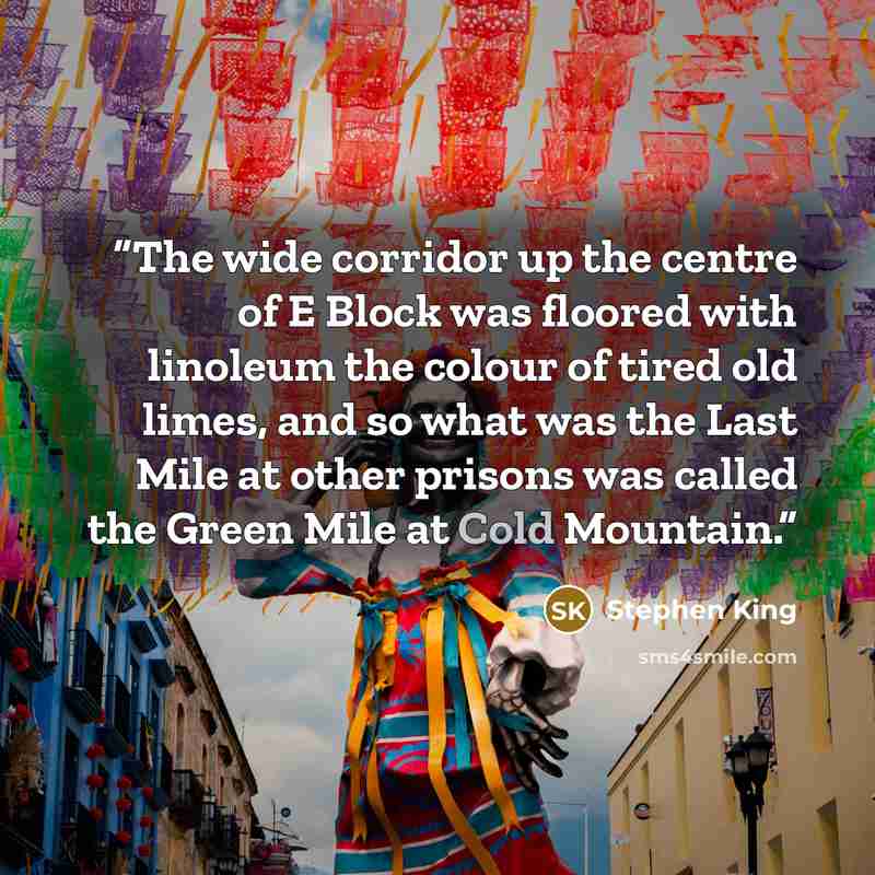 “The wide corridor up the centre of E Block was floored with linoleum the colour of tired old limes, and so what was the Last Mile at other prisons was called the Green Mile at Cold Mountain.” quote by Stephen King