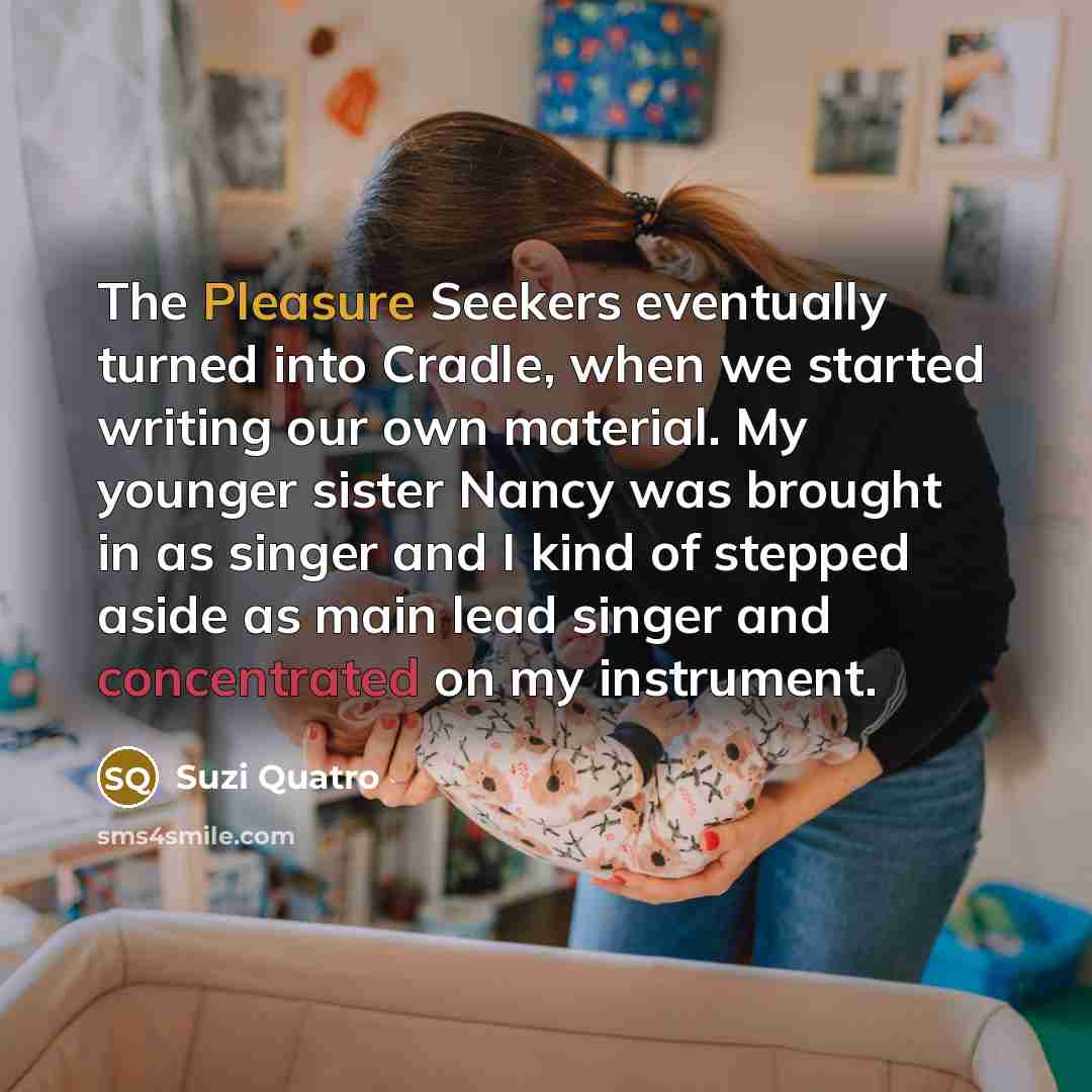 “The Pleasure Seekers eventually turned into Cradle, when we started writing our own material. My younger sister Nancy was brought in as singer and I kind of stepped aside as main lead singer and concentrated on my instrument.” quote by Suzi Quatro