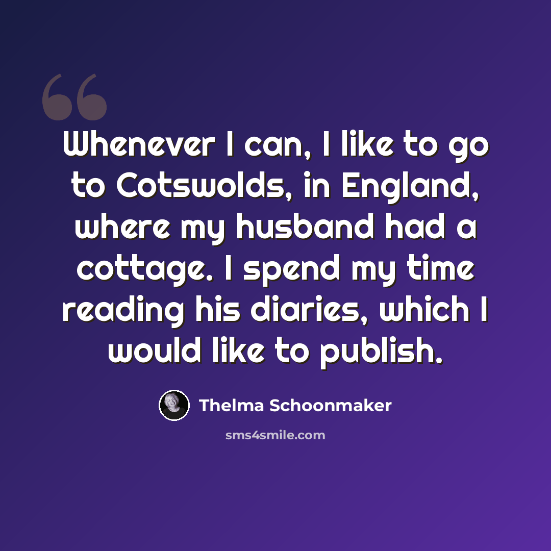 “Whenever I can, I like to go to Cotswolds, in England, where my husband had a cottage. I spend my time reading his diaries, which I would like to publish.” quote by Thelma Schoonmaker