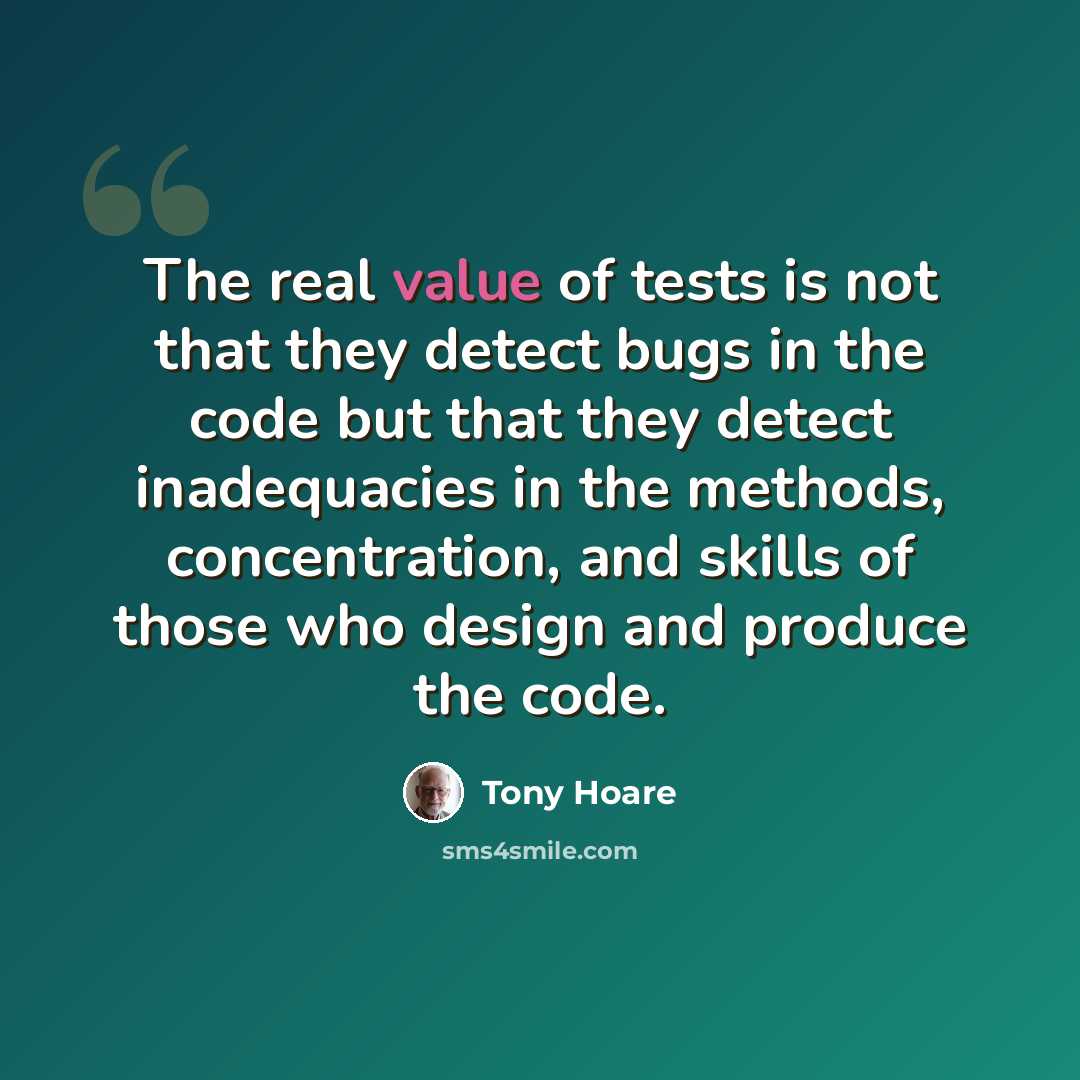 “The real value of tests is not that they detect bugs in the code but that they detect inadequacies in the methods, concentration, and skills of those who design and produce the code.” quote by Tony Hoare