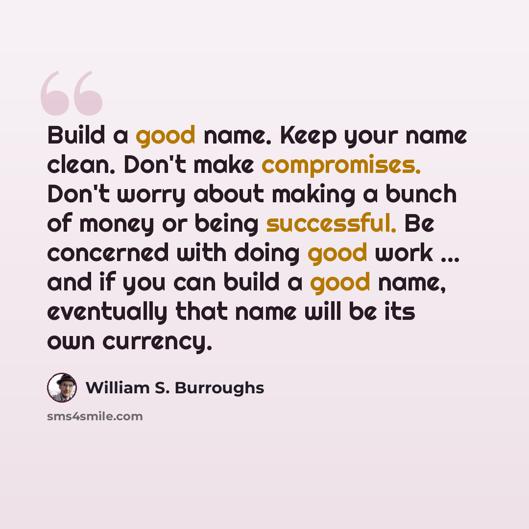 “Build a good name. Keep your name clean. Don't make compromises. Don't worry about making a bunch of money or being successful. Be concerned with doing good work ... and if you can build a good name, eventually that name will be its own currency.” quote by William S. Burroughs