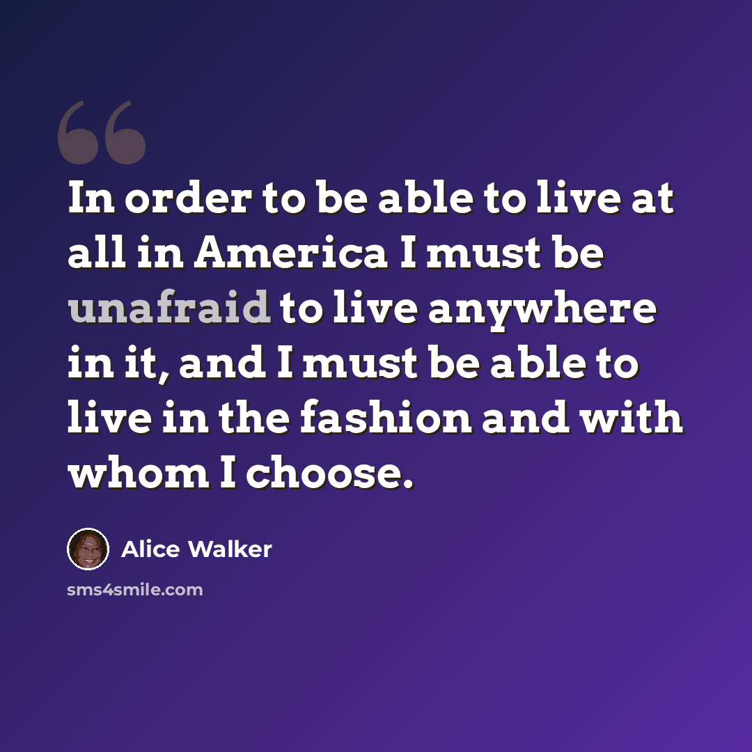 “In order to be able to live at all in America I must be unafraid to live anywhere in it, and I must be able to live in the fashion and with whom I choose.” quote by Alice Walker