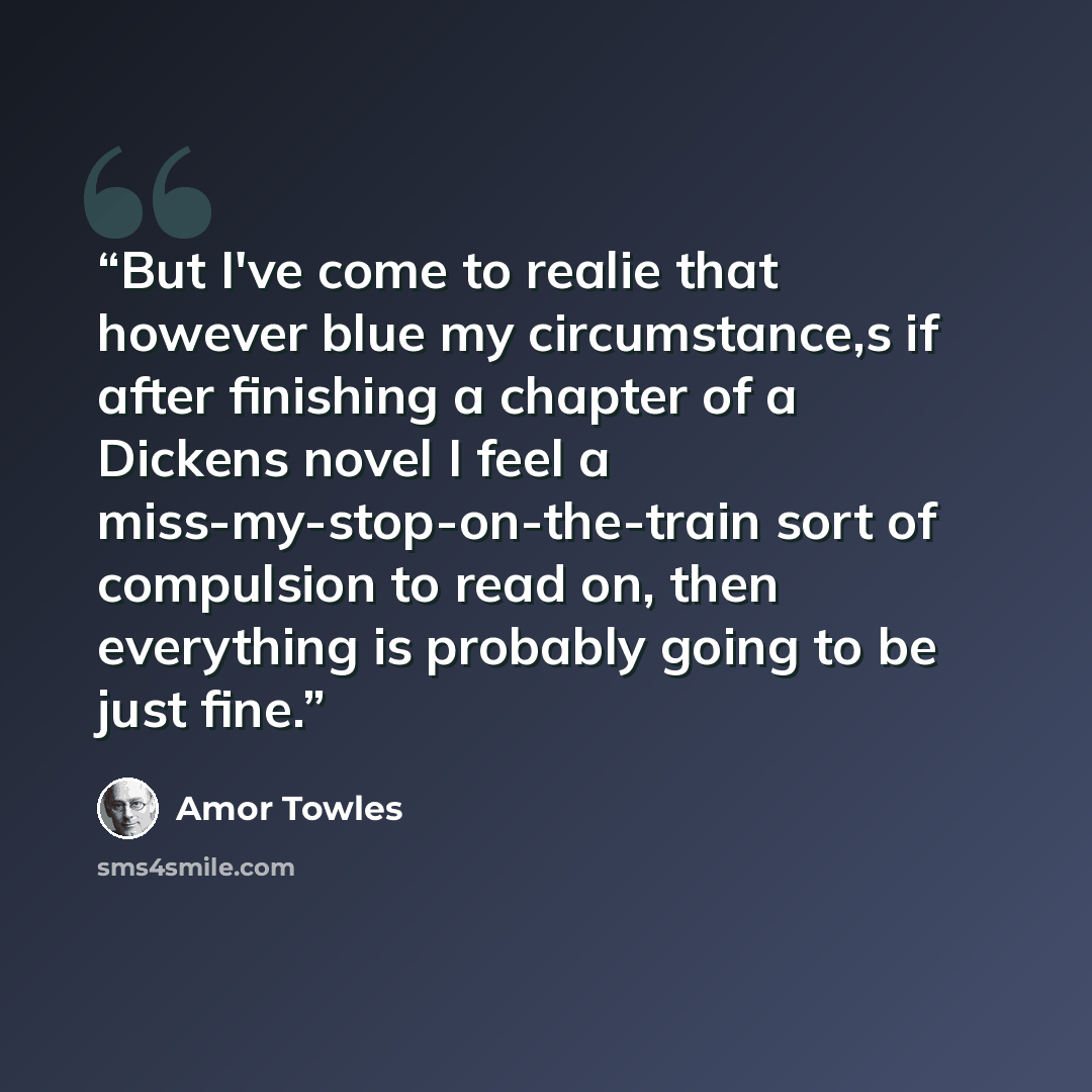 “But I've come to realie that however blue my circumstance,s if after finishing a chapter of a Dickens novel I feel a miss-my-stop-on-the-train sort of compulsion to read on, then everything is probably going to be just fine.” quote by Amor Towles