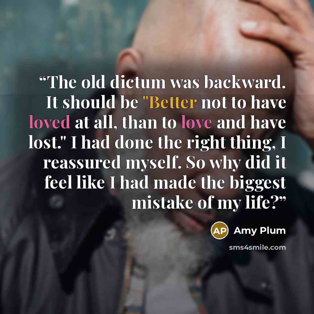 “The old dictum was backward. It should be "Better not to have loved at all, than to love and have lost." I had done the right thing, I reassured myself. So why did it feel like I had made the biggest mistake of my life?” quote by Amy Plum