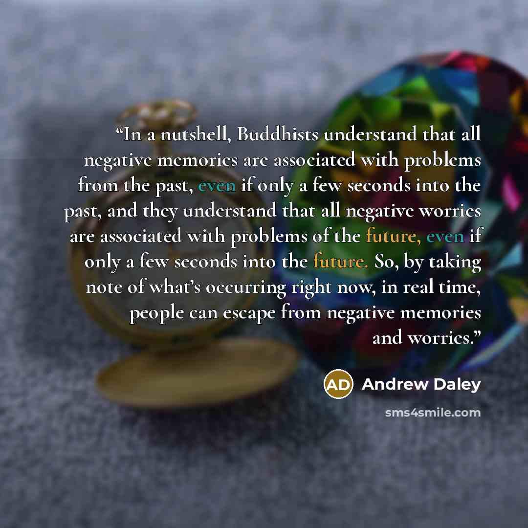 “In a nutshell, Buddhists understand that all negative memories are associated with problems from the past, even if only a few seconds into the past, and they understand that all negative worries are associated with problems of the future, even if only a few seconds into the future. So, by taking…” quote by Andrew Daley