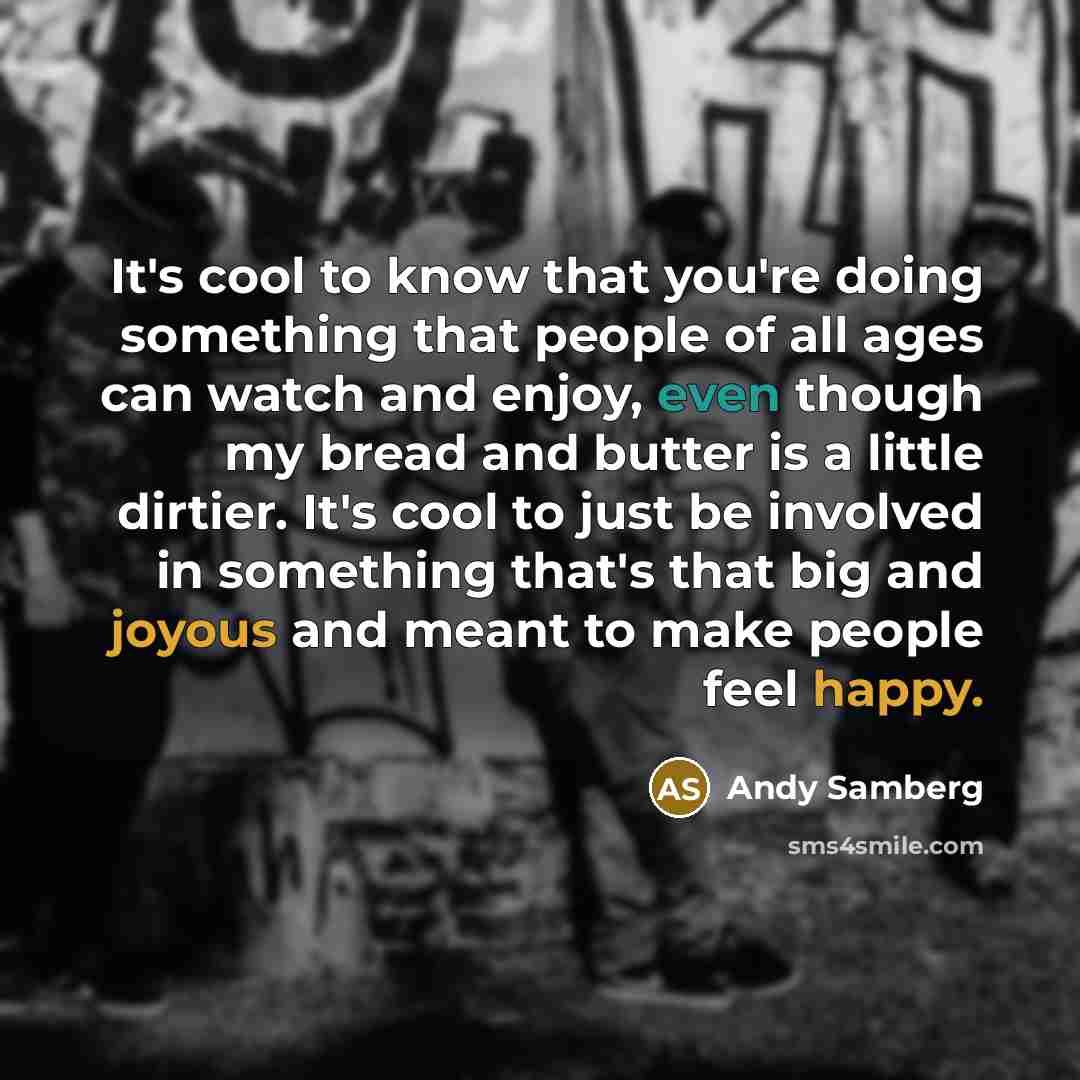 “It's cool to know that you're doing something that people of all ages can watch and enjoy, even though my bread and butter is a little dirtier. It's cool to just be involved in something that's that big and joyous and meant to make people feel happy.” quote by Andy Samberg