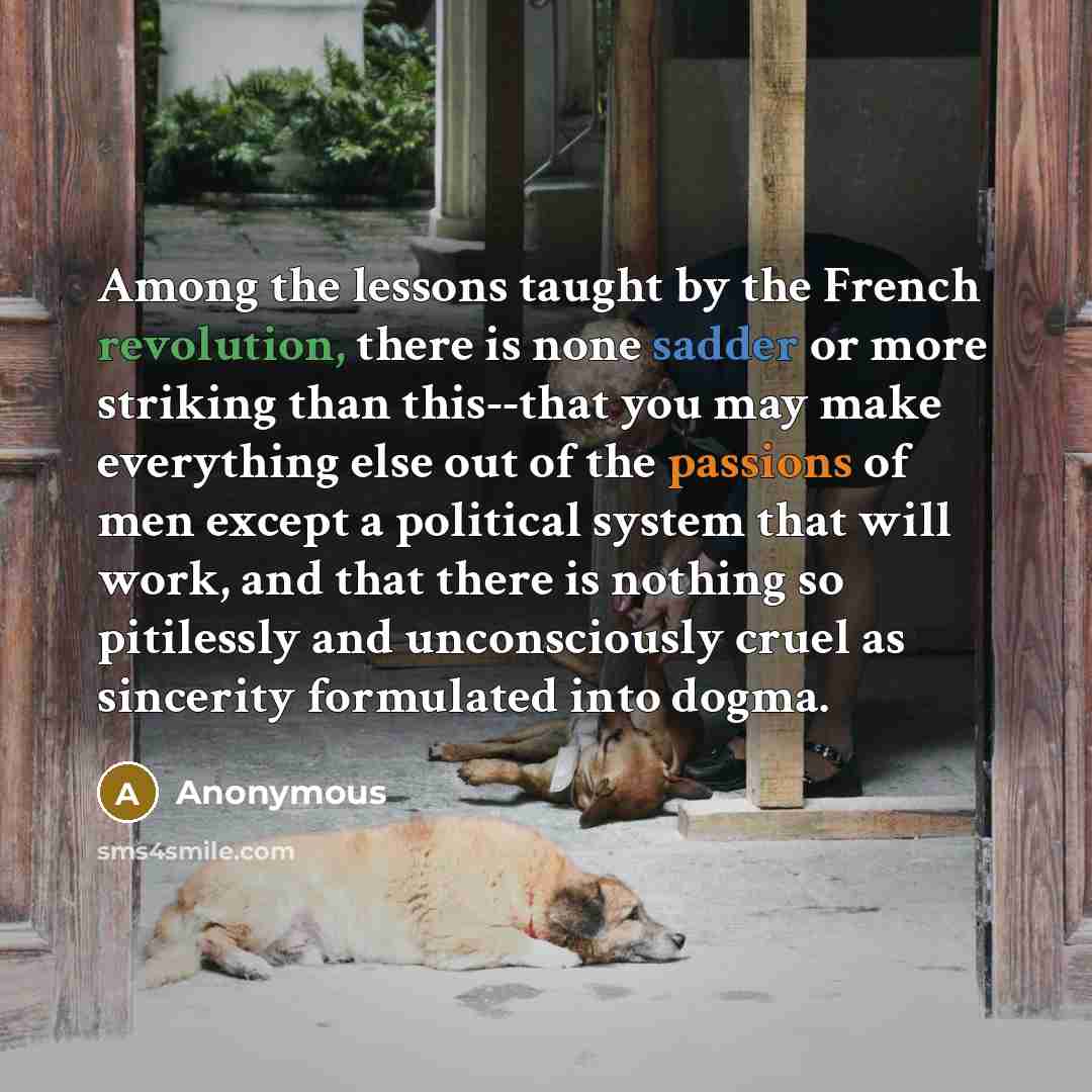 “Among the lessons taught by the French revolution, there is none sadder or more striking than this--that you may make everything else out of the passions of men except a political system that will work, and that there is nothing so pitilessly and unconsciously cruel as sincerity formulated into…” quote by Anonymous