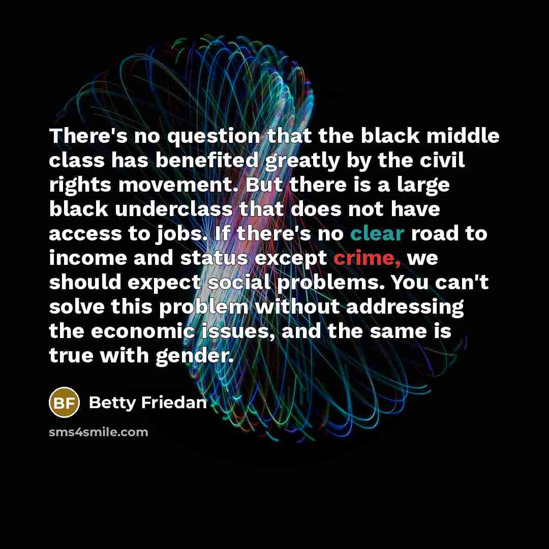 “There's no question that the black middle class has benefited greatly by the civil rights movement. But there is a large black underclass that does not have access to jobs. If there's no clear road to income and status except crime, we should expect social problems. You can't solve this problem…” quote by Betty Friedan