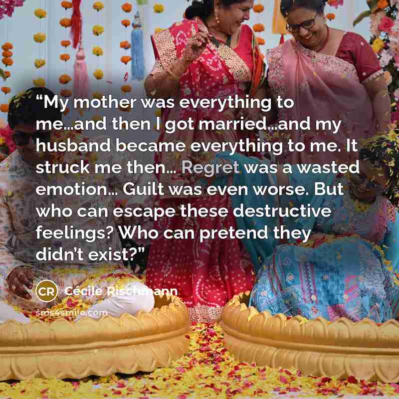 “My mother was everything to me…and then I got married…and my husband became everything to me. It struck me then… Regret was a wasted emotion… Guilt was even worse. But who can escape these destructive feelings? Who can pretend they didn’t exist?” quote by Cécile Rischmann