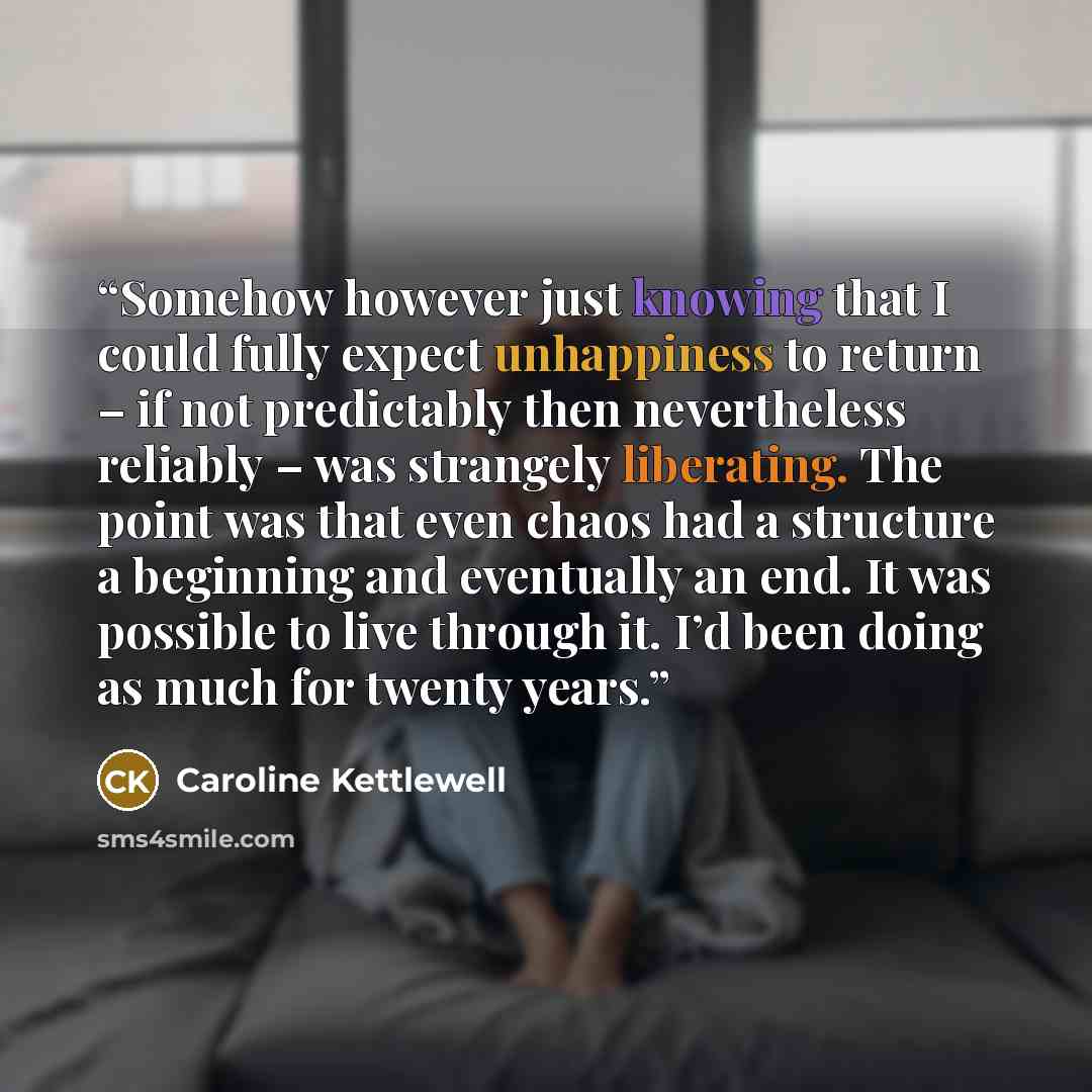 “Somehow however just knowing that I could fully expect unhappiness to return – if not predictably then nevertheless reliably – was strangely liberating. The point was that even chaos had a structure a beginning and eventually an end. It was possible to live through it. I’d been doing as much for…” quote by Caroline Kettlewell