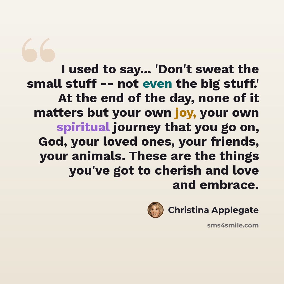“I used to say... 'Don't sweat the small stuff -- not even the big stuff.' At the end of the day, none of it matters but your own joy, your own spiritual journey that you go on, God, your loved ones, your friends, your animals. These are the things you've got to cherish and love and embrace.” quote by Christina Applegate