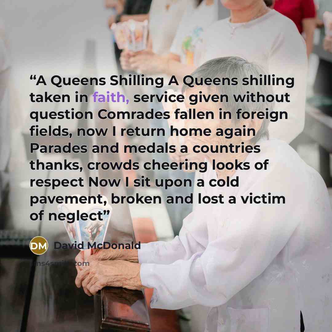 “A Queens Shilling A Queens shilling taken in faith, service given without question Comrades fallen in foreign fields, now I return home again Parades and medals a countries thanks, crowds cheering looks of respect Now I sit upon a cold pavement, broken and lost a victim of neglect” quote by David McDonald