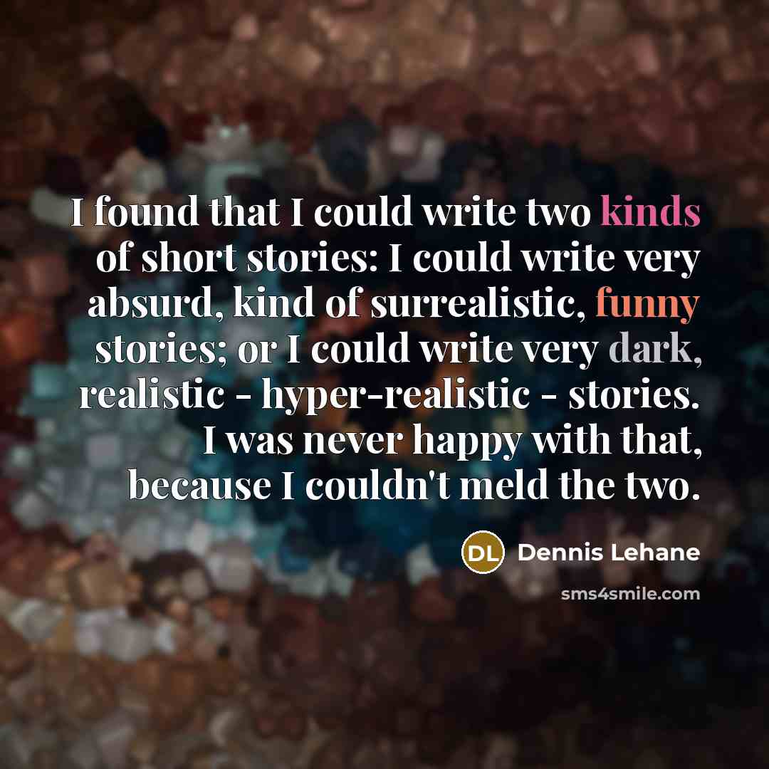 “I found that I could write two kinds of short stories: I could write very absurd, kind of surrealistic, funny stories; or I could write very dark, realistic - hyper-realistic - stories. I was never happy with that, because I couldn't meld the two.” quote by Dennis Lehane