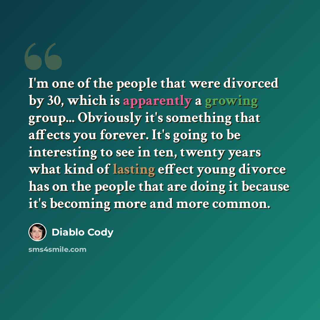“I'm one of the people that were divorced by 30, which is apparently a growing group... Obviously it's something that affects you forever. It's going to be interesting to see in ten, twenty years what kind of lasting effect young divorce has on the people that are doing it because it's becoming…” quote by Diablo Cody